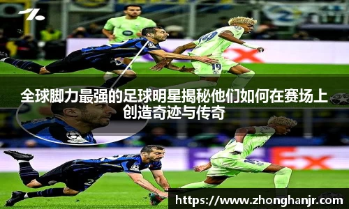 全球脚力最强的足球明星揭秘他们如何在赛场上创造奇迹与传奇